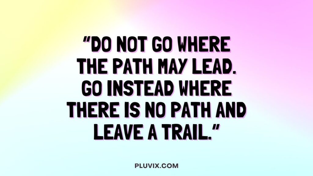 “Do not go where the path may lead. Go instead where there is no path and leave a trail.”