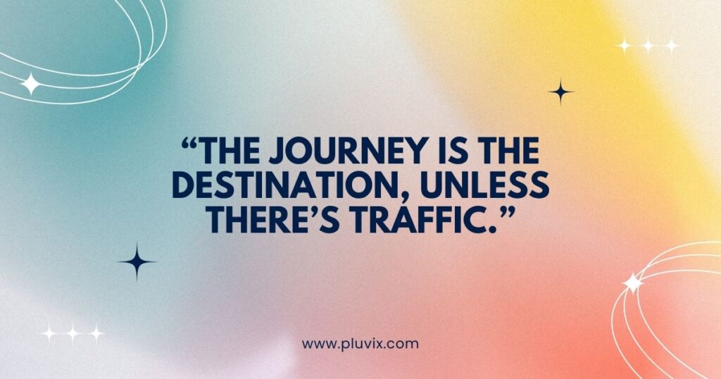 “The journey is the destination, unless there’s traffic.”