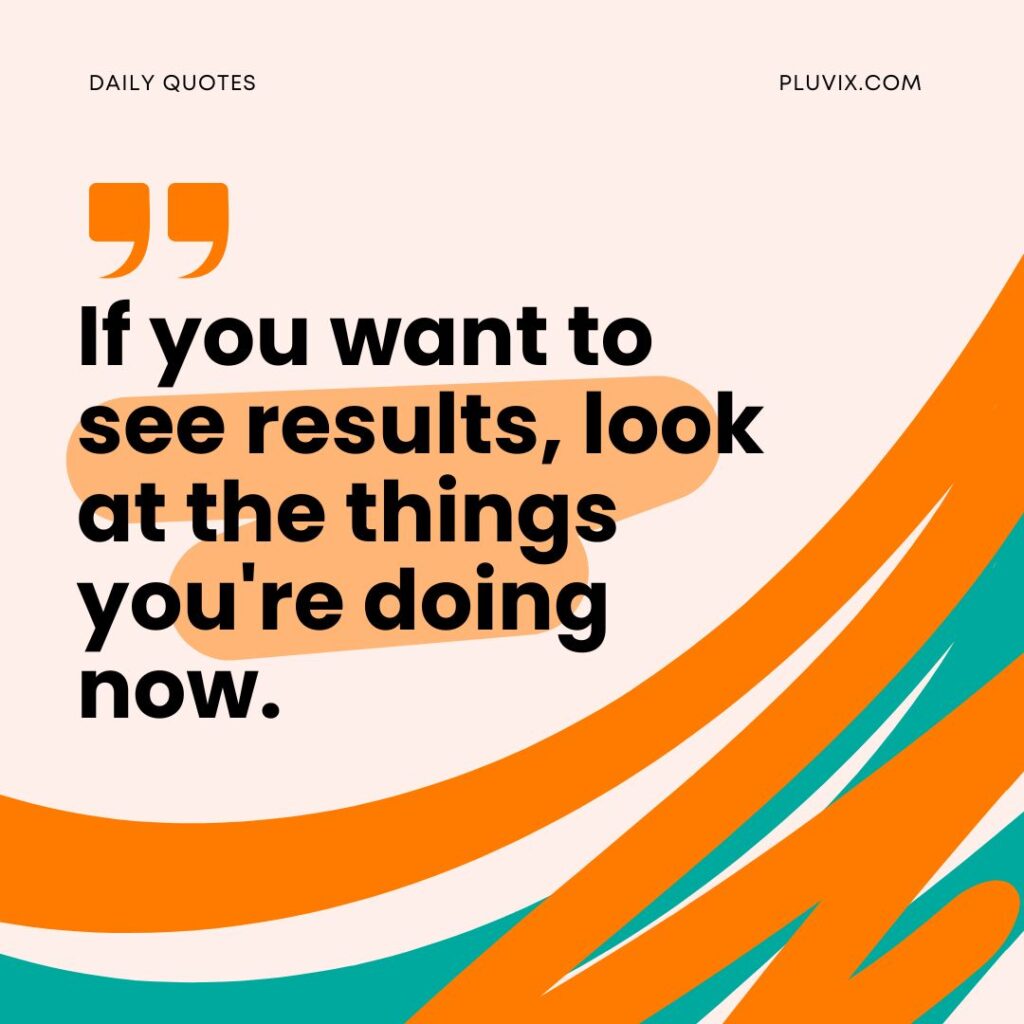 If you want to see results, look at the things you're doing now.